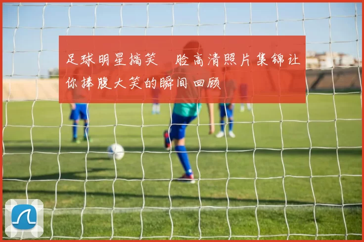 足球明星搞笑囧脸高清照片集锦让你捧腹大笑的瞬间回顾