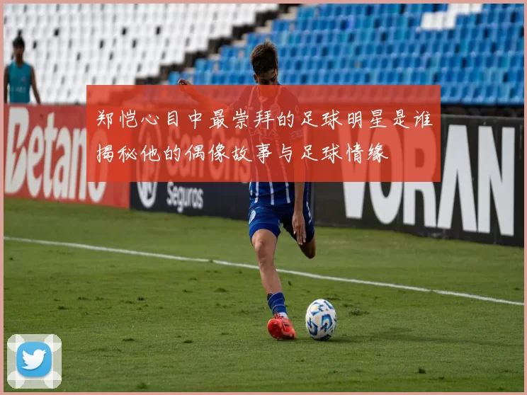 郑恺心目中最崇拜的足球明星是谁揭秘他的偶像故事与足球情缘