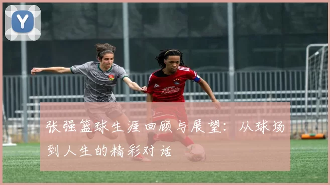 张强篮球生涯回顾与展望：从球场到人生的精彩对话