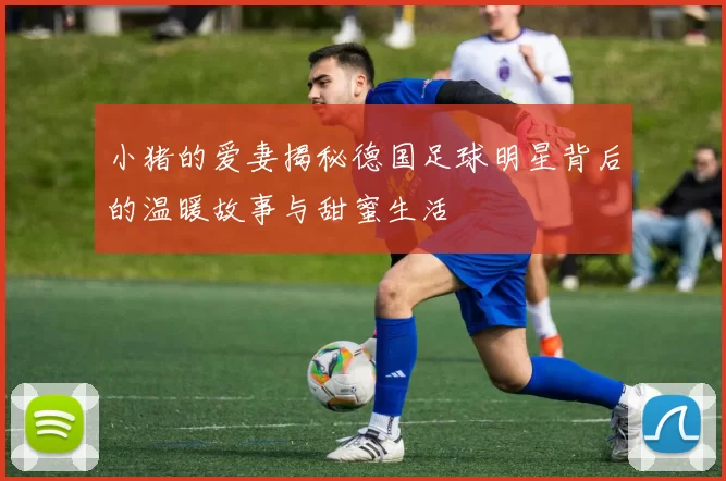 小猪的爱妻揭秘德国足球明星背后的温暖故事与甜蜜生活