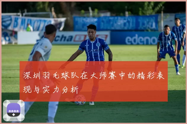 深圳羽毛球队在大师赛中的精彩表现与实力分析