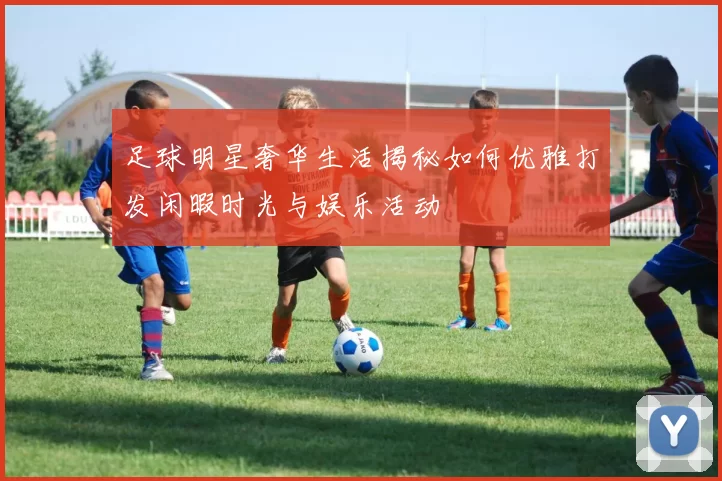 足球明星奢华生活揭秘如何优雅打发闲暇时光与娱乐活动