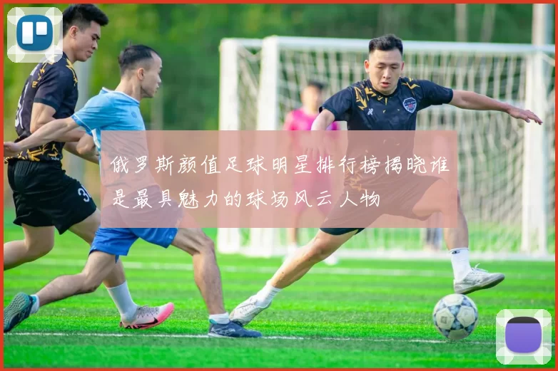 俄罗斯颜值足球明星排行榜揭晓谁是最具魅力的球场风云人物