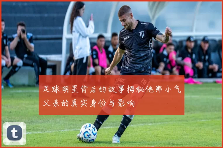 足球明星背后的故事揭秘他那小气父亲的真实身份与影响
