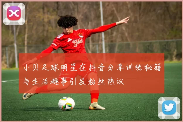 小贝足球明星在抖音分享训练秘籍与生活趣事引发粉丝热议