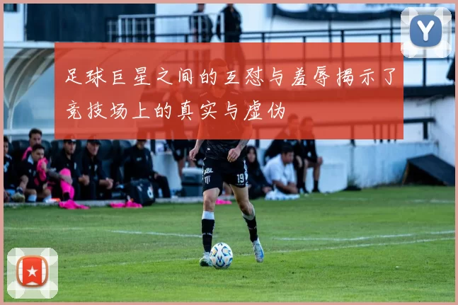 足球巨星之间的互怼与羞辱揭示了竞技场上的真实与虚伪