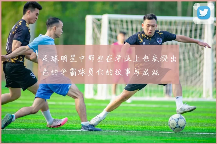 足球明星中那些在学业上也表现出色的学霸球员们的故事与成就
