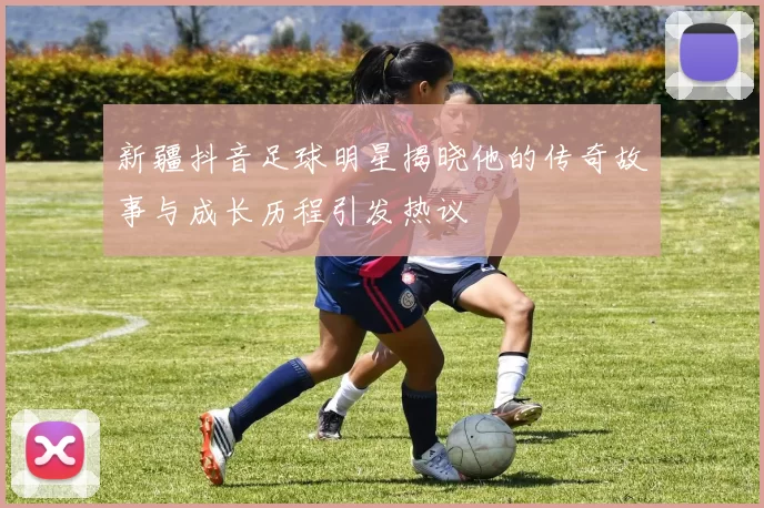 新疆抖音足球明星揭晓他的传奇故事与成长历程引发热议
