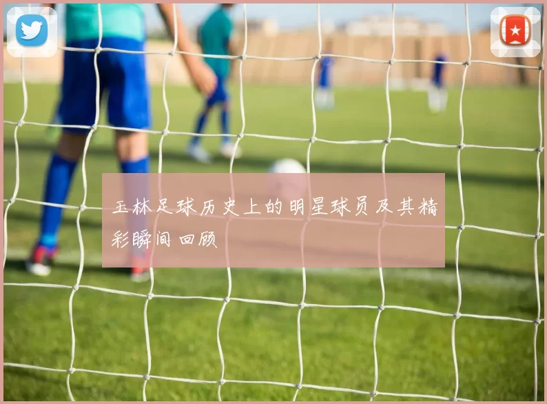 玉林足球历史上的明星球员及其精彩瞬间回顾