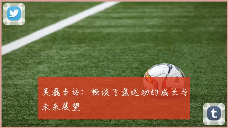 吴磊专访：畅谈飞盘运动的成长与未来展望
