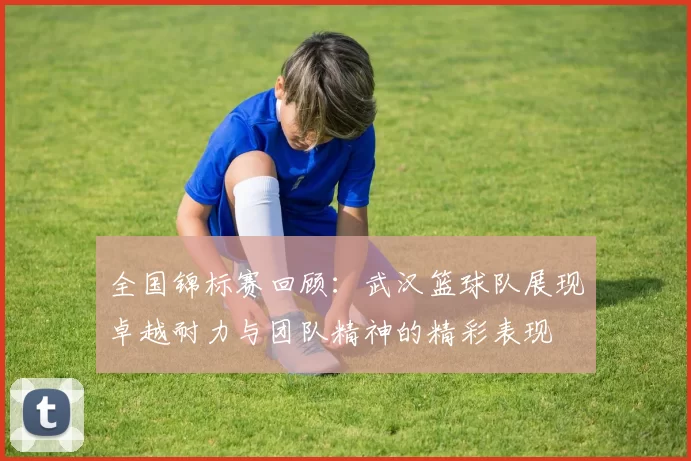 全国锦标赛回顾：武汉篮球队展现卓越耐力与团队精神的精彩表现