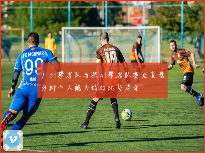 广州攀岩队与深圳攀岩队赛后复盘分析个人能力的对比与启示
