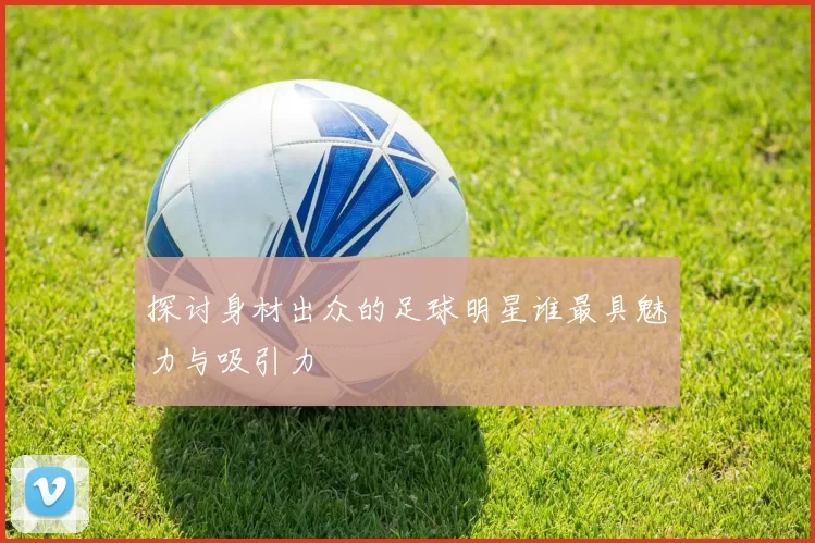 探讨身材出众的足球明星谁最具魅力与吸引力