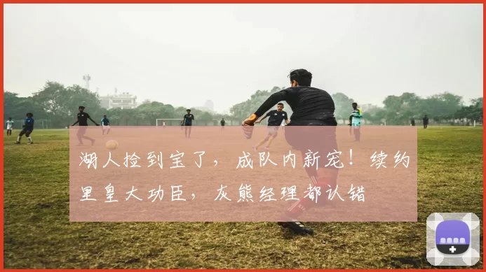 湖人捡到宝了，成队内新宠！续约里皇大功臣，灰熊经理都认错