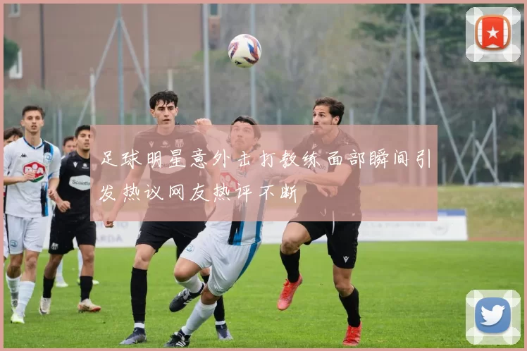 足球明星意外击打教练面部瞬间引发热议网友热评不断