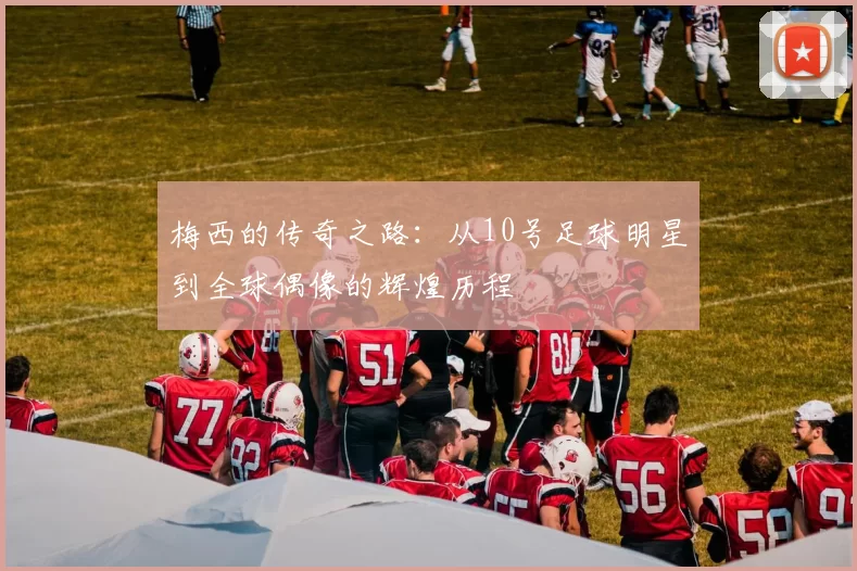 梅西的传奇之路：从10号足球明星到全球偶像的辉煌历程