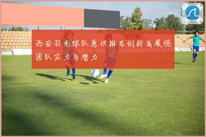 西安羽毛球队意识排名创新高展现团队实力与潜力