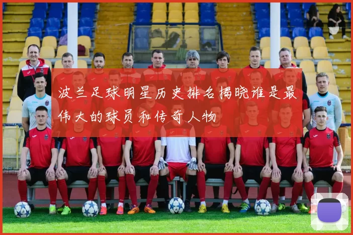 波兰足球明星历史排名揭晓谁是最伟大的球员和传奇人物