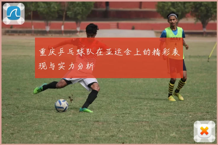 重庆乒乓球队在亚运会上的精彩表现与实力分析