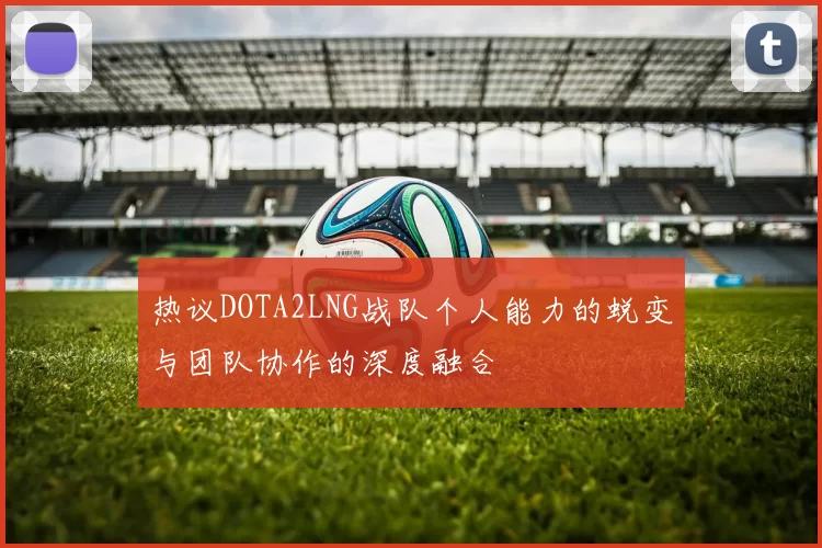 热议DOTA2LNG战队个人能力的蜕变与团队协作的深度融合