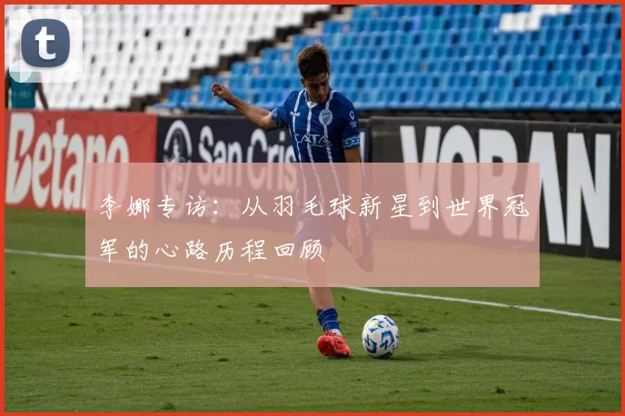 李娜专访：从羽毛球新星到世界冠军的心路历程回顾