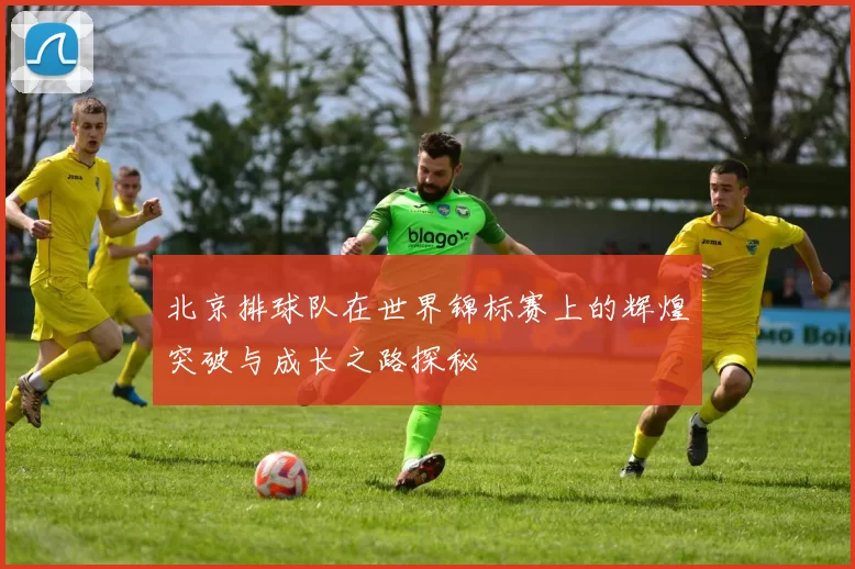 北京排球队在世界锦标赛上的辉煌突破与成长之路探秘