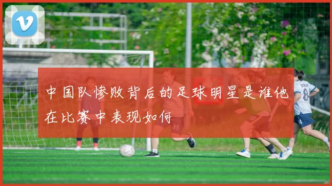 中国队惨败背后的足球明星是谁他在比赛中表现如何