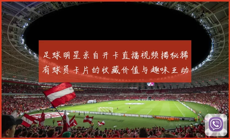 足球明星亲自开卡直播视频揭秘稀有球员卡片的收藏价值与趣味互动