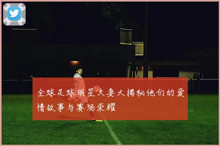 全球足球明星夫妻大揭秘他们的爱情故事与赛场荣耀
